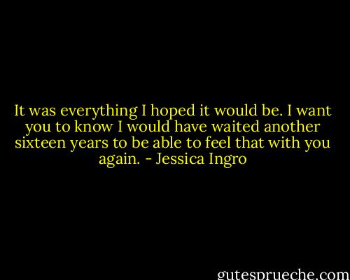 It was everything I hoped it would be. I want you to know I would have waited another sixteen years to be able to feel that with you again. - Jessica Ingro