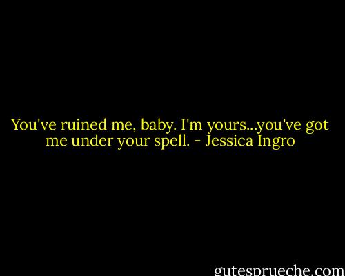 You've ruined me, baby. I'm yours...you've got me under your spell. - Jessica Ingro