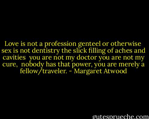 Love is not a profession<br />genteel or otherwise<br /><br />sex is not dentistry<br />the slick filling of aches and cavities<br /><br />you are not my doctor<br />you are not my cure,<br /><br />nobody has that<br />power, you are merely a fellow/traveler. - Margaret Atwood