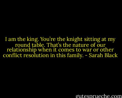 I am the king. You’re the knight sitting at my round table. That’s the nature of our relationship when it comes to war or other conflict resolution in this family. - Sarah Black