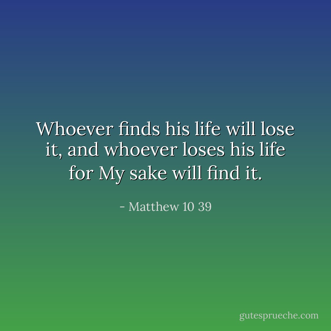 Whoever finds his life will lose it, and whoever loses his life for My sake will find it. - Matthew 10 39