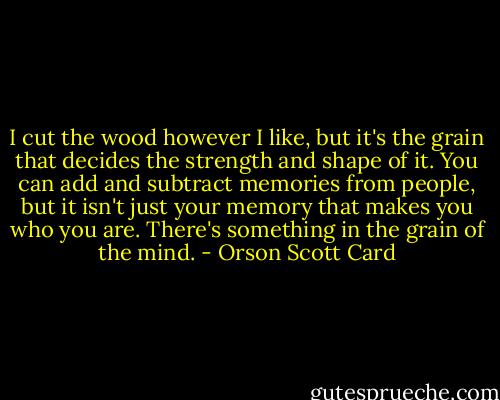 I cut the wood however I like, but it's the grain that decides the strength and shape of it. You can add and subtract memories from people, but it isn't just your memory that makes you who you are. There's something in the grain of the mind. - Orson Scott Card