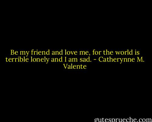 Be my friend and love me, for the world is terrible lonely and I am sad. - Catherynne M. Valente