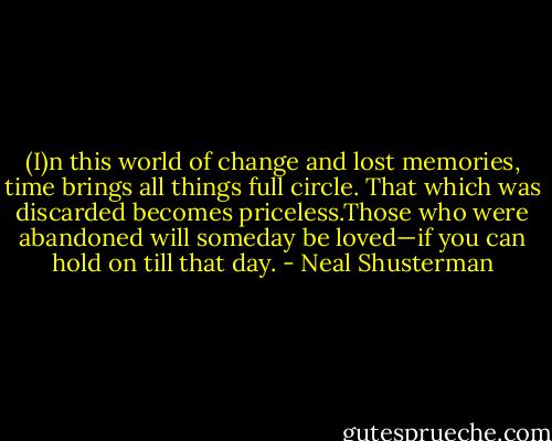 (I)n this world of change and lost memories, time brings all things full circle. That which was discarded becomes priceless.Those who were abandoned will someday be loved—if you can hold on till that day. - Neal Shusterman