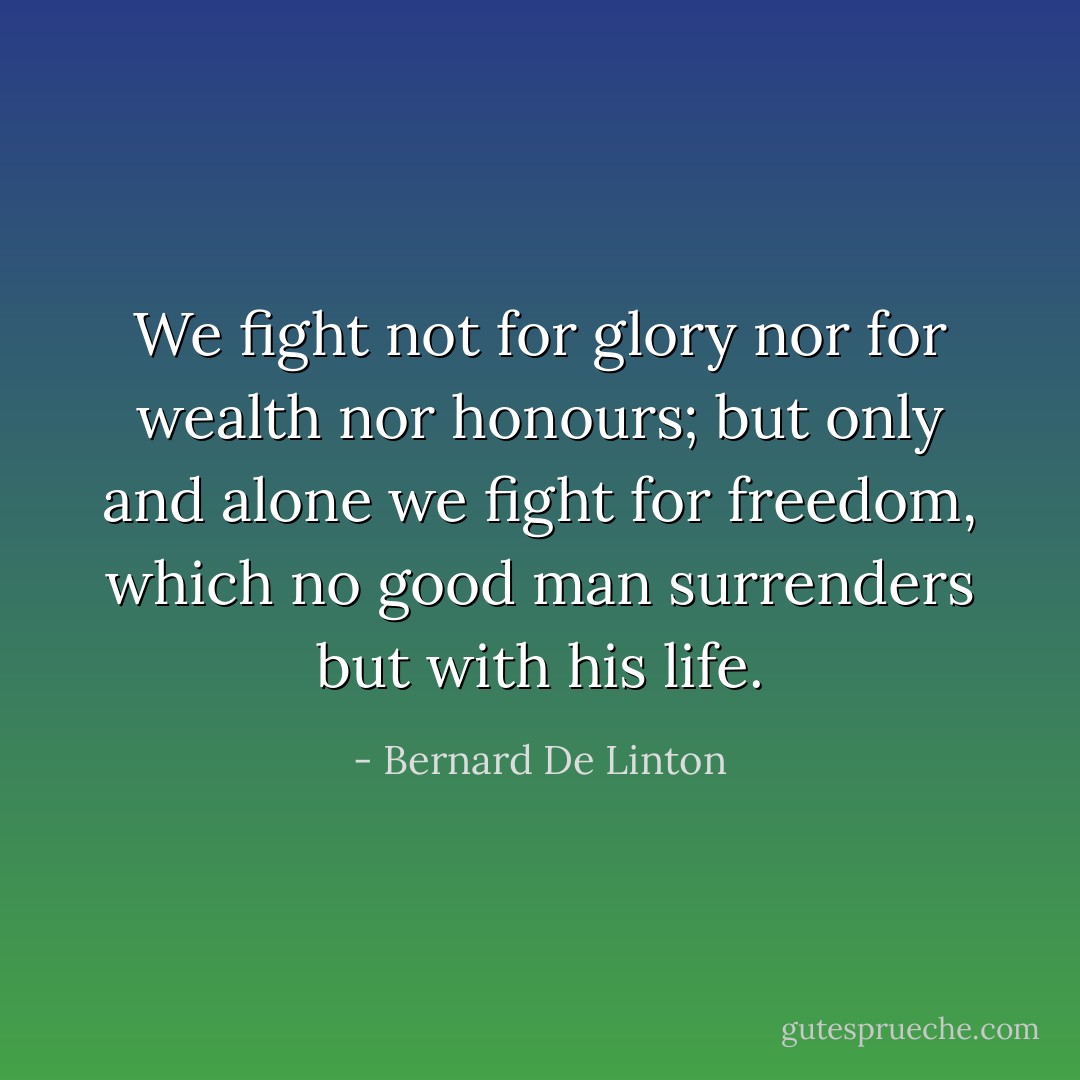 We fight not for glory nor for wealth nor honours; but only and alone we fight for freedom, which no good man surrenders but with his life. - Bernard De Linton