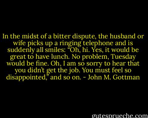 In the midst of a bitter dispute, the husband or wife picks up a ringing telephone and is suddenly all smiles: “Oh, hi. Yes, it would be great to have lunch. No problem, Tuesday would be fine. Oh, I am so sorry to hear that you didn’t get the job. You must feel so disappointed,” and so on. - John M. Gottman
