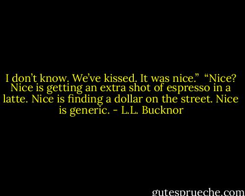 I don’t know. We’ve kissed. It was nice.”<br /><br />“Nice? Nice is getting an extra shot of espresso in a latte. Nice is finding a dollar on the street. Nice is generic. - L.L. Bucknor