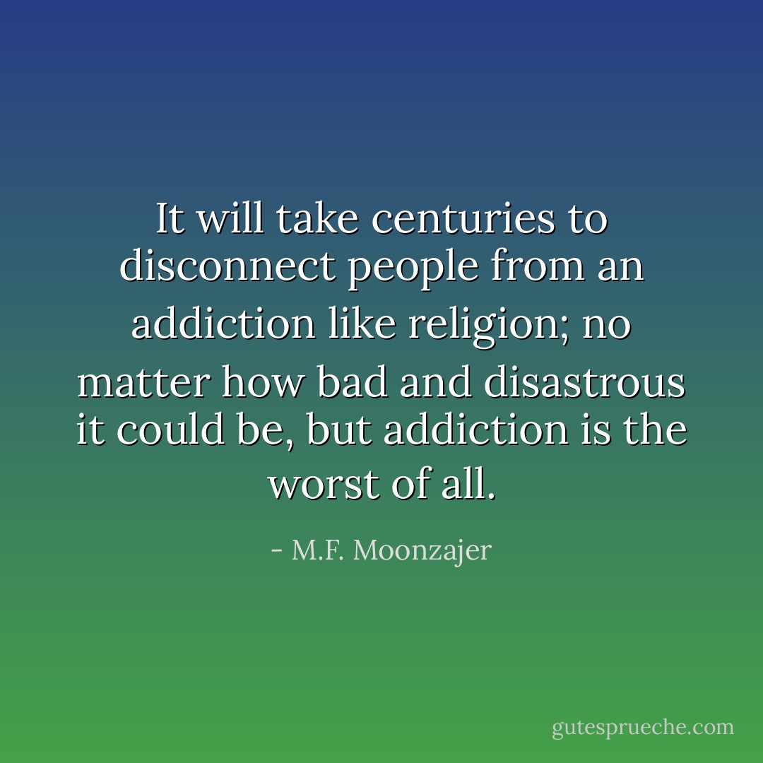 It will take centuries to disconnect people from an addiction like religion; no matter how bad and disastrous it could be, but addiction is the worst of all. - M.F. Moonzajer