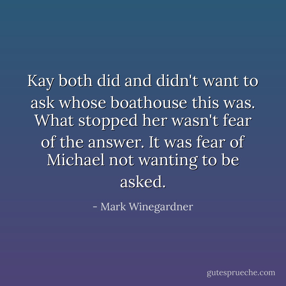 Kay both did and didn't want to ask whose boathouse this was. What stopped her wasn't fear of the answer. It was fear of Michael not wanting to be asked. - Mark Winegardner