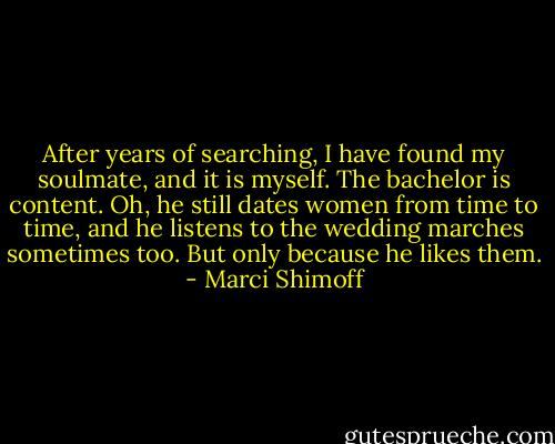 After years of searching, I have found my soulmate, and it is myself. The bachelor is content. Oh, he still dates women from time to time, and he listens to the wedding marches sometimes too. But only because he likes them. - Marci Shimoff