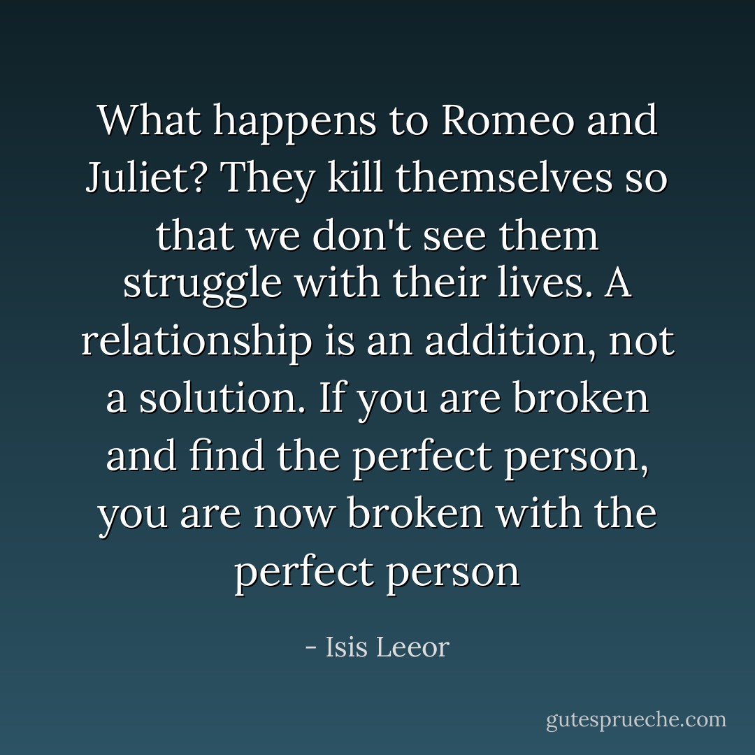 What happens to Romeo and Juliet? They kill themselves so that we don't see them struggle with their lives. A relationship is an addition, not a solution. If you are broken and find the perfect person, you are now broken with the perfect person - Isis Leeor