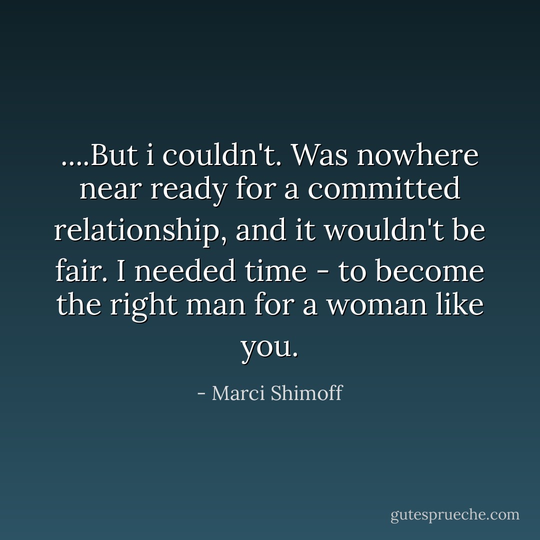 ....But i couldn't. Was nowhere near ready for a committed relationship, and it wouldn't be fair. I needed time - to become the right man for a woman like you. - Marci Shimoff