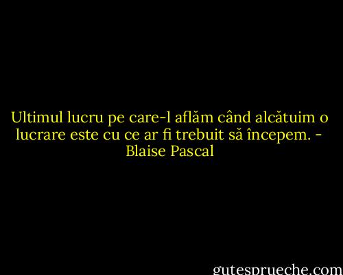 Ultimul lucru pe care-l aflăm când alcătuim o lucrare este cu ce ar fi trebuit să începem. - Blaise Pascal