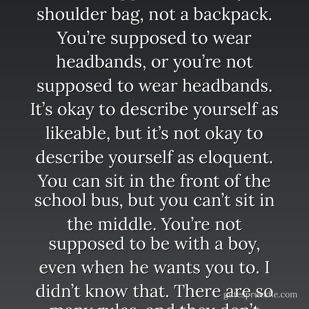 I didn’t know. I feel sometimes like…there are all these rules. Just to be a person. You know? You’re supposed to carry a shoulder bag, not a backpack. You’re supposed to wear headbands, or you’re not supposed to wear headbands. It’s okay to describe yourself as likeable, but it’s not okay to describe yourself as eloquent. You can sit in the front of the school bus, but you can’t sit in the middle. You’re not supposed to be with a boy, even when he wants you to. I didn’t know that. There are so many rules, and they don’t make any sense, and I just can’t learn them all - Leila Sales