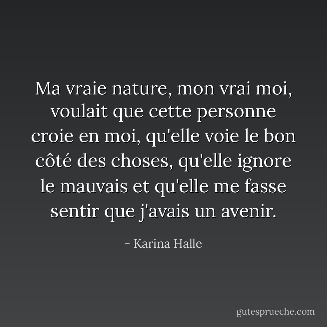 Ma vraie nature, mon vrai moi, voulait que cette personne croie en moi, qu'elle voie le bon côté des choses, qu'elle ignore le mauvais et qu'elle me fasse sentir que j'avais un avenir. - Karina Halle