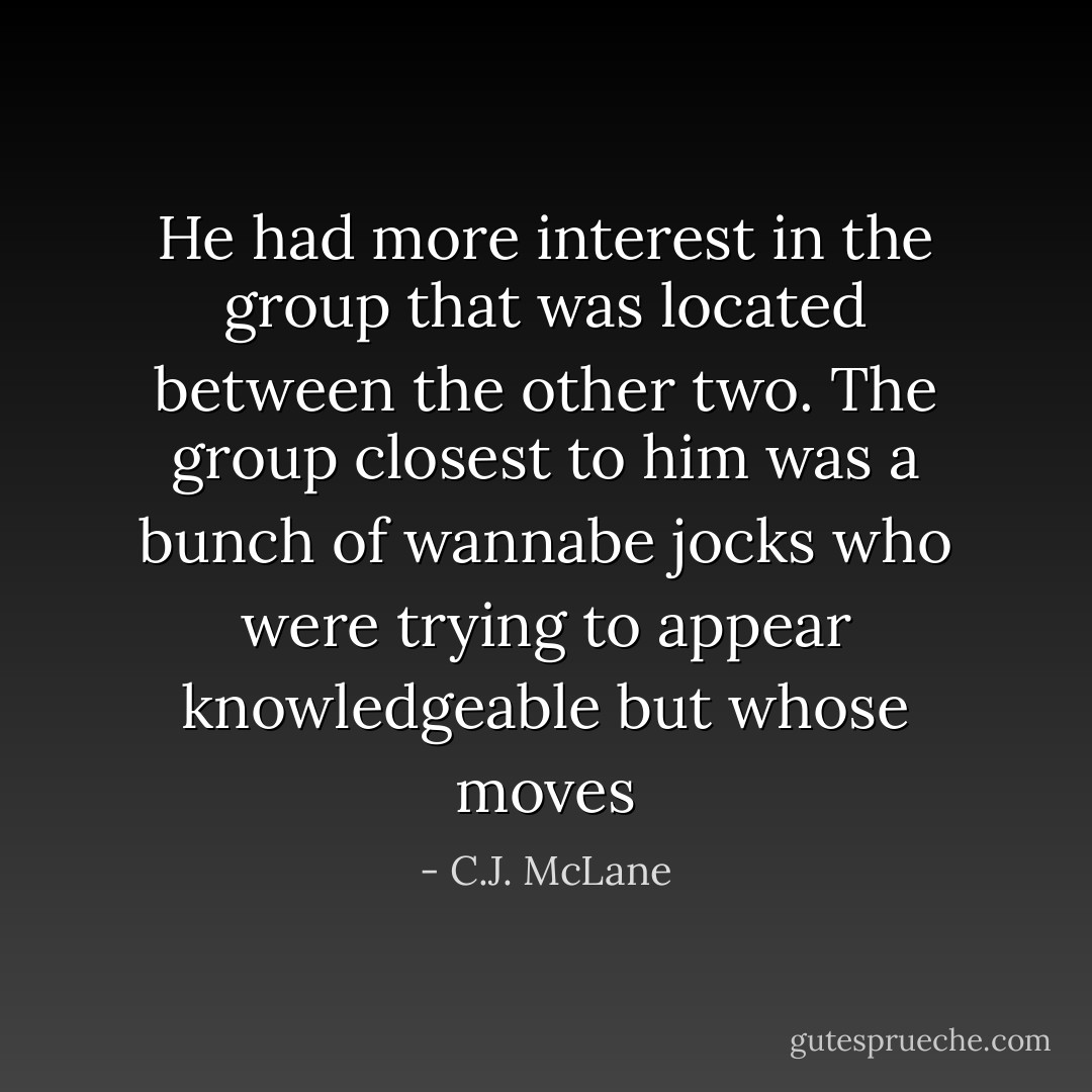 He had more interest in the group that was located between the other two. The group closest to him was a bunch of wannabe jocks who were trying to appear knowledgeable but whose moves - C.J. McLane
