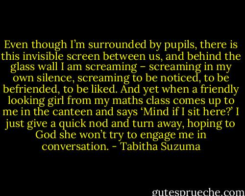 Even though I’m surrounded by pupils, there is this invisible screen between us, and behind the glass wall I am screaming – screaming in my own silence, screaming to be noticed, to be befriended, to be liked. And yet when a friendly looking girl from my maths class comes up to me in the canteen and says ‘Mind if I sit here?’ I just give a quick nod and turn away, hoping to God she won’t try to engage me in conversation. - Tabitha Suzuma
