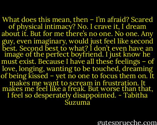 What does this mean, then – I’m afraid? Scared of physical intimacy? No. I crave it, I dream about it. But for me there’s no one. No one. Any guy, even imaginary, would just feel like second best. Second best to what? I don’t even have an image of the perfect boyfriend. I just know he must exist. Because I have all these feelings – of love, longing, wanting to be touched, dreaming of being kissed – yet no one to focus them on. It makes me want to scream in frustration. It makes me feel like a freak. But worse than that, I feel so desperately disappointed. - Tabitha Suzuma