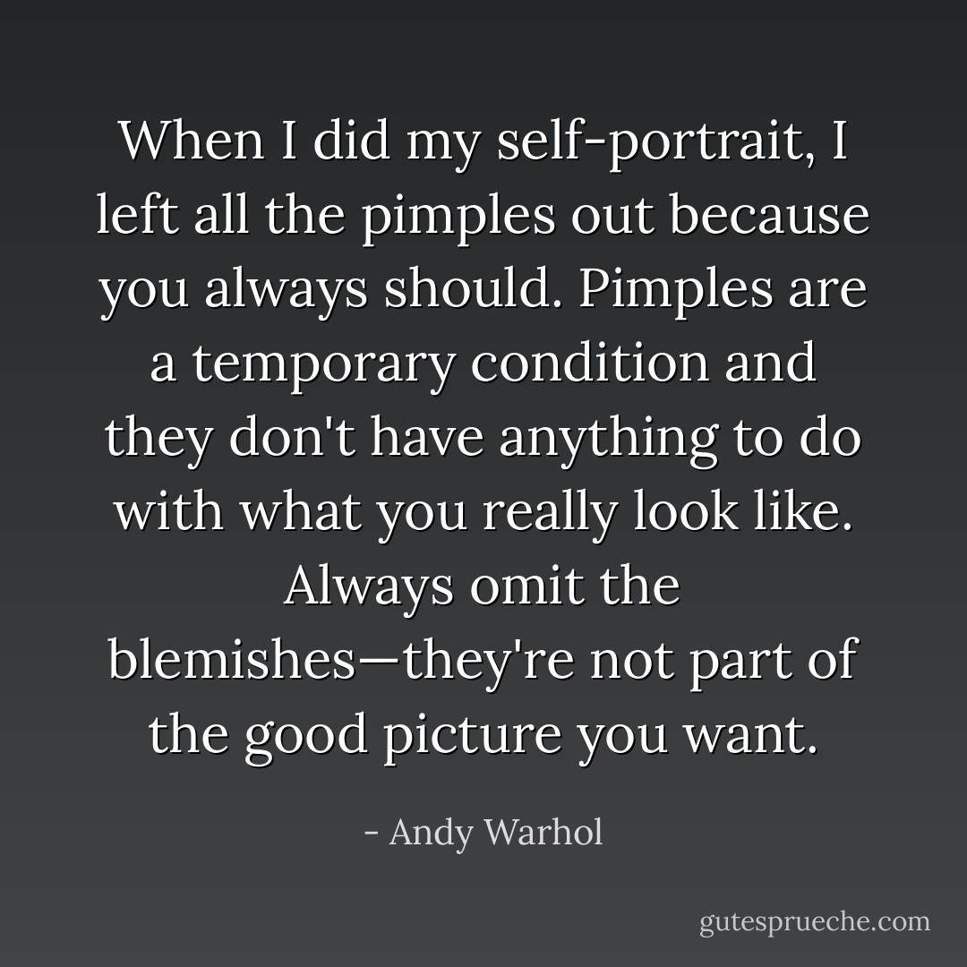 When I did my self-portrait, I left all the pimples out because you always should. Pimples are a temporary condition and they don't have anything to do with what you really look like. Always omit the blemishes—they're not part of the good picture you want. - Andy Warhol