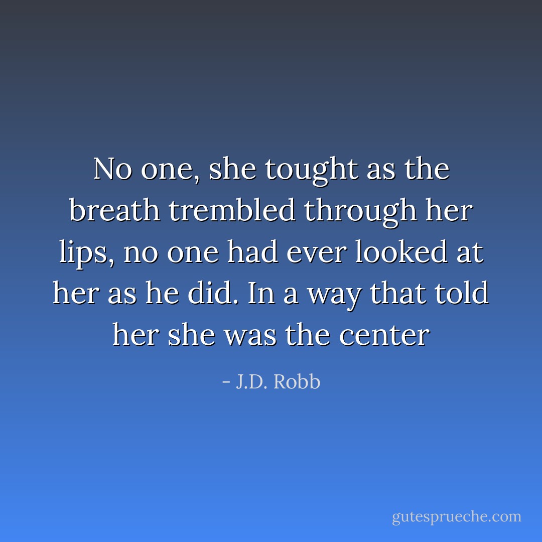 No one, she tought as the breath trembled through her lips, no one had ever looked at her as he did. In a way that told her she was the center - J.D. Robb