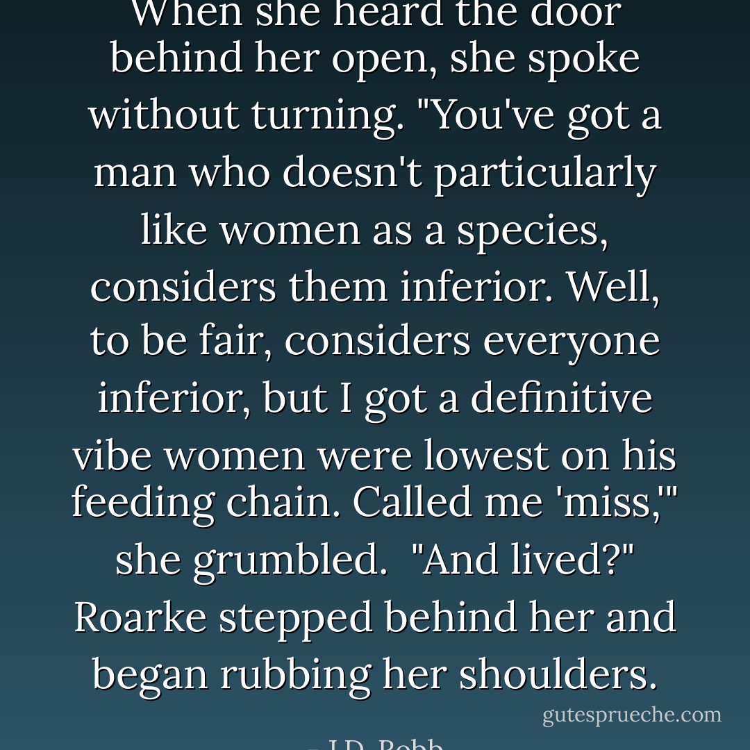When she heard the door behind her open, she spoke without turning.<br />"You've got a man who doesn't particularly like women as a species, considers them inferior. Well, to be fair, considers everyone inferior, but I got a definitive vibe women were lowest on his feeding chain. Called me 'miss,'" she grumbled.<br /><br />"And lived?" Roarke stepped behind her and began rubbing her shoulders. - J.D. Robb