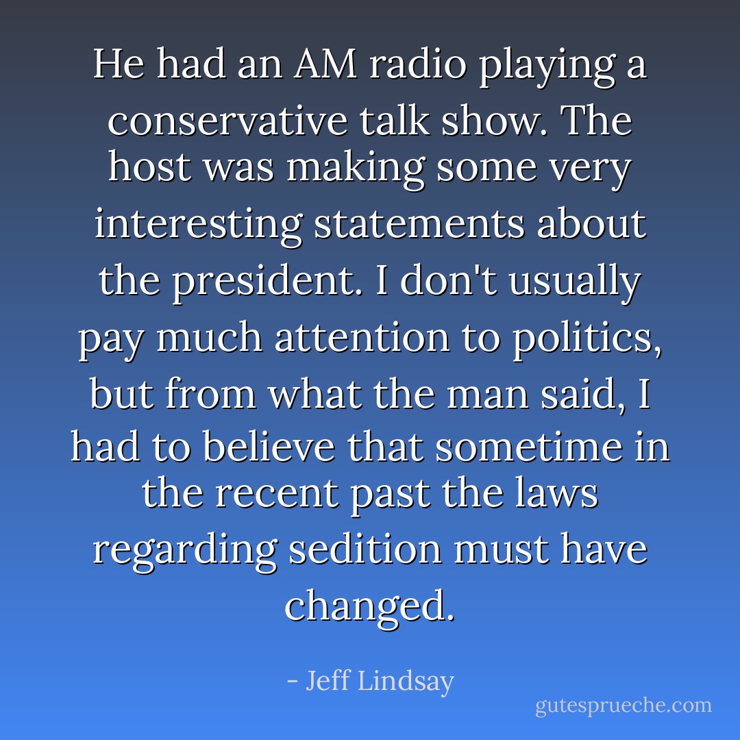 He had an AM radio playing a conservative talk show. The host was making some very interesting statements about the president. I don't usually pay much attention to politics, but from what the man said, I had to believe that sometime in the recent past the laws regarding sedition must have changed. - Jeff Lindsay