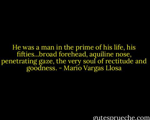 He was a man in the prime of his life, his fifties...broad forehead, aquiline nose, penetrating gaze, the very soul of rectitude and goodness. - Mario Vargas Llosa