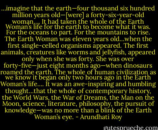 …imagine that the earth—four thousand six hundred million years old—[were] a forty-six-year-old woman…. It had taken the whole of the Earth Woman’s life for the earth to become what it was. For the oceans to part. For the mountains to rise. The Earth Woman was eleven years old…when the first single-celled organisms appeared. The first animals, creatures like worms and jellyfish, appeared only when she was forty. She was over forty-five—just eight months ago—when dinosaurs roamed the earth. The whole of human civilization as we know it began only two hours ago in the Earth Woman’s life…. It was an awe-inspiring and humbling thought…that the whole of contemporary history, the World Wars, the War of Dreams, the Man on the Moon, science, literature, philosophy, the pursuit of knowledge—was no more than a blink of the Earth Woman’s eye. - Arundhati Roy