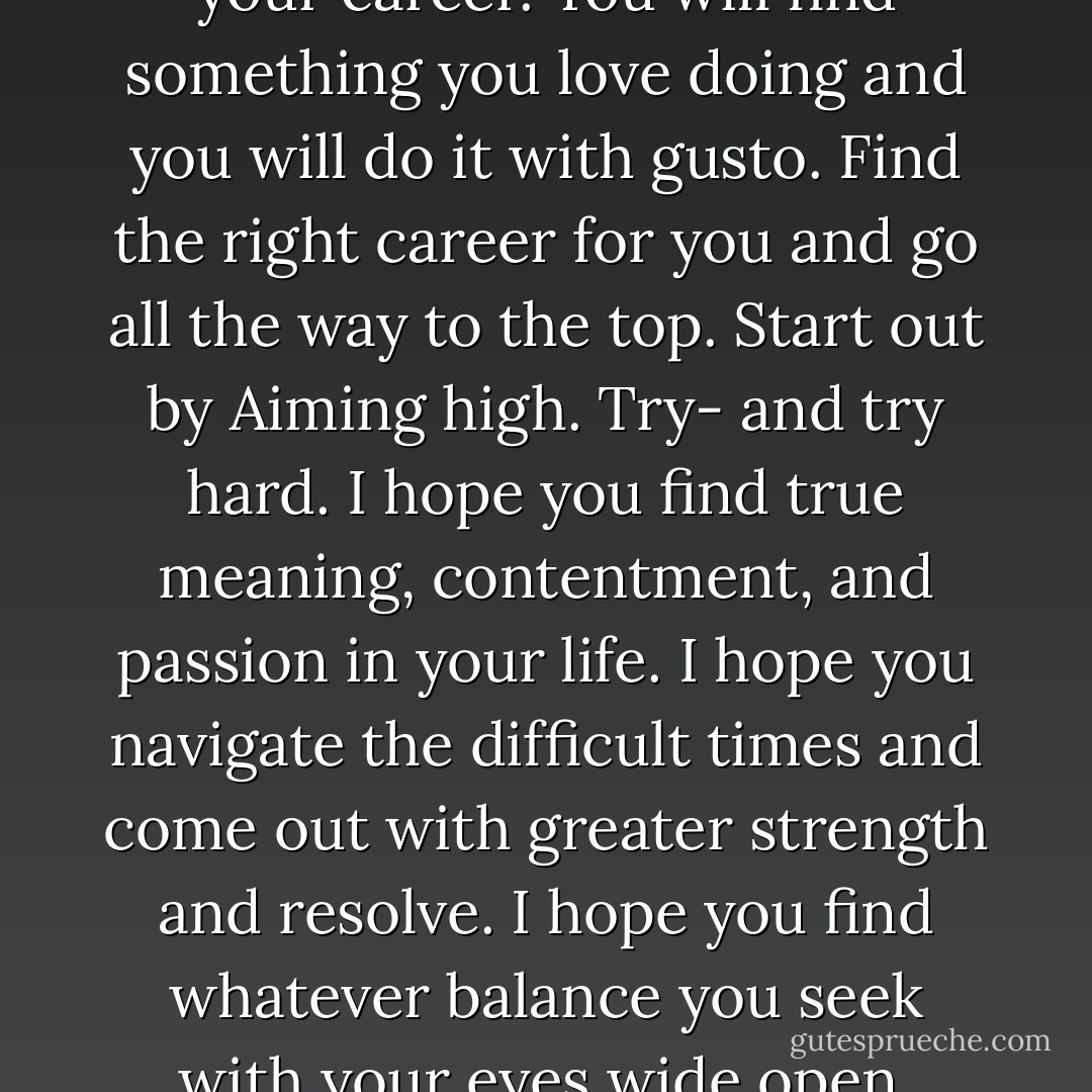 You then will lean way in to your career. You will find something you love doing and you will do it with gusto. Find the right career for you and go all the way to the top. Start out by Aiming high. Try- and try hard. I hope you find true meaning, contentment, and passion in your life. I hope you navigate the difficult times and come out with greater strength and resolve. I hope you find whatever balance you seek with your eyes wide open. - Sheryl Sandberg