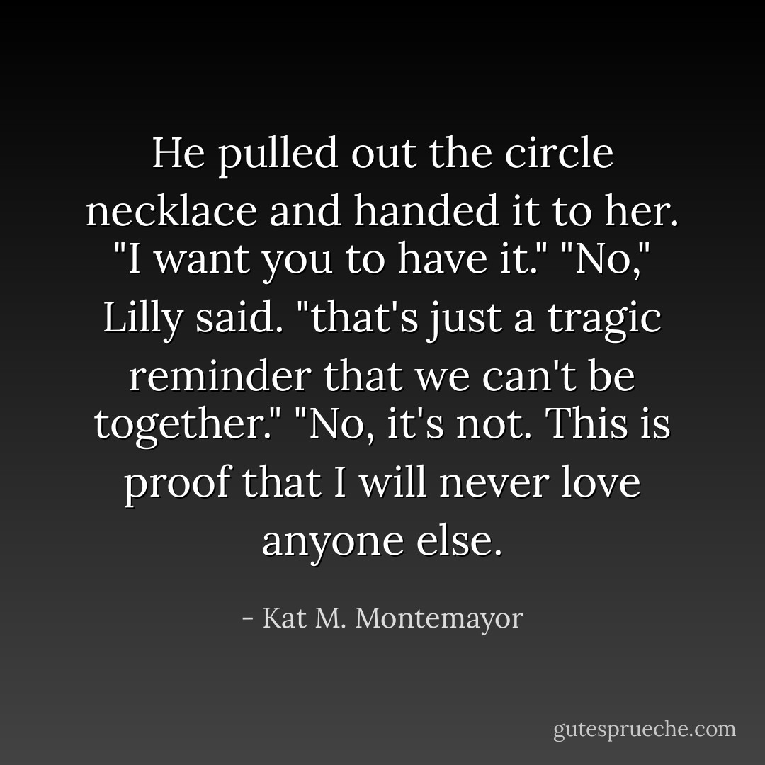 He pulled out the circle necklace and handed it to her. "I want you to have it."<br />"No," Lilly said. "that's just a tragic reminder that we can't be together."<br />"No, it's not. This is proof that I will never love anyone else. - Kat M. Montemayor