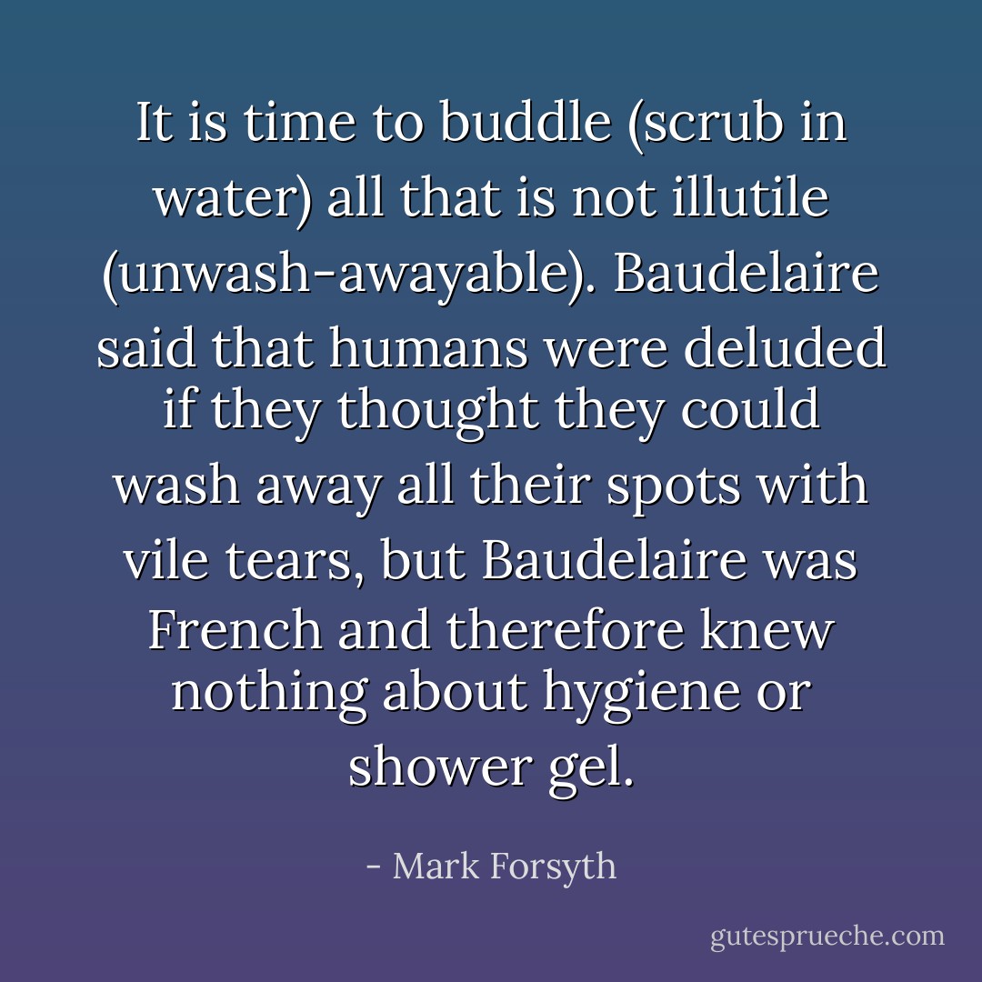 It is time to buddle (scrub in water) all that is not illutile (unwash-awayable). Baudelaire said that humans were deluded if they thought they could wash away all their spots with vile tears, but Baudelaire was French and therefore knew nothing about hygiene or shower gel. - Mark Forsyth