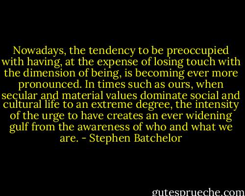 Nowadays, the tendency to be preoccupied with having, at the expense of losing touch with the dimension of being, is becoming ever more pronounced. In times such as ours, when secular and material values dominate social and cultural life to an extreme degree, the intensity of the urge to have creates an ever widening gulf from the awareness of who and what we are. - Stephen Batchelor