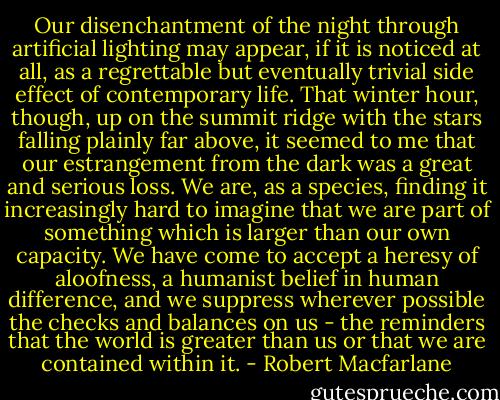 Our disenchantment of the night through artificial lighting may appear, if it is noticed at all, as a regrettable but eventually trivial side effect of contemporary life. That winter hour, though, up on the summit ridge with the stars falling plainly far above, it seemed to me that our estrangement from the dark was a great and serious loss. We are, as a species, finding it increasingly hard to imagine that we are part of something which is larger than our own capacity. We have come to accept a heresy of aloofness, a humanist belief in human difference, and we suppress wherever possible the checks and balances on us - the reminders that the world is greater than us or that we are contained within it. - Robert Macfarlane