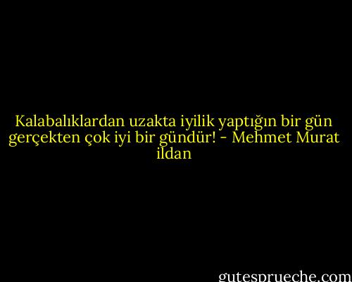 Kalabalıklardan uzakta iyilik yaptığın bir gün gerçekten çok iyi bir gündür! - Mehmet Murat ildan
