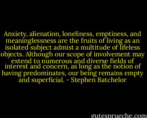 Anxiety, alienation, loneliness, emptiness, and meaninglessness are the fruits of living as an isolated subject admist a multitude of lifeless objects. Although our scope of involvement may extend to numerous and diverse fields of interest and concern, as long as the notion of having predominates, our being remains empty and superficial. - Stephen Batchelor