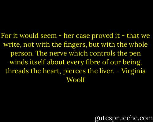 For it would seem - her case proved it - that we write, not with the fingers, but with the whole person. The nerve which controls the pen winds itself about every fibre of our being, threads the heart, pierces the liver. - Virginia Woolf