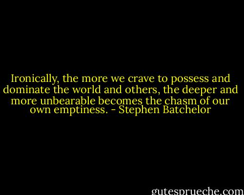 Ironically, the more we crave to possess and dominate the world and others, the deeper and more unbearable becomes the chasm of our own emptiness. - Stephen Batchelor