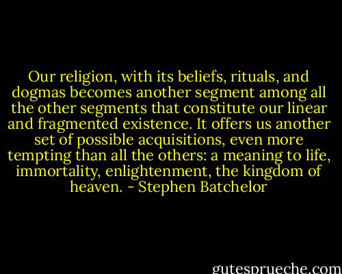 Our religion, with its beliefs, rituals, and dogmas becomes another segment among all the other segments that constitute our linear and fragmented existence. It offers us another set of possible acquisitions, even more tempting than all the others: a meaning to life, immortality, enlightenment, the kingdom of heaven. - Stephen Batchelor