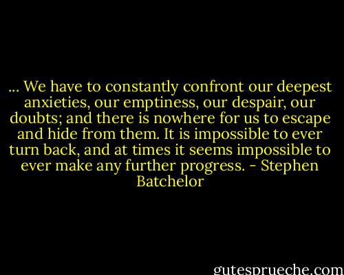 ... We have to constantly confront our deepest anxieties, our emptiness, our despair, our doubts; and there is nowhere for us to escape and hide from them. It is impossible to ever turn back, and at times it seems impossible to ever make any further progress. - Stephen Batchelor