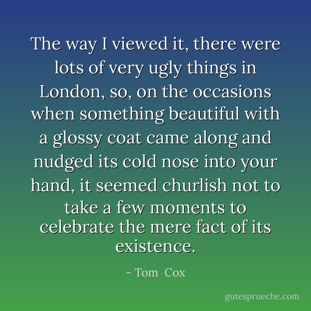 The way I viewed it, there were lots of very ugly things in London, so, on the occasions when something beautiful with a glossy coat came along and nudged its cold nose into your hand, it seemed churlish not to take a few moments to celebrate the mere fact of its existence. - Tom  Cox