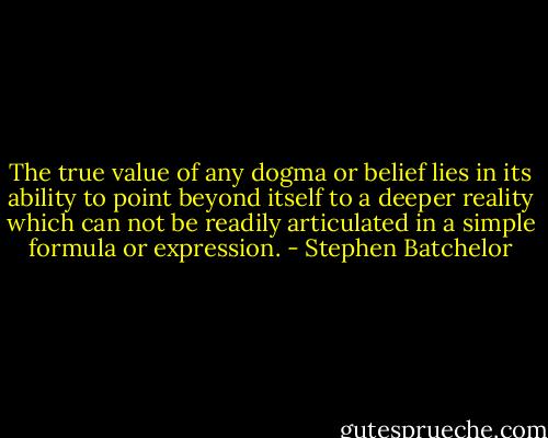 The true value of any dogma or belief lies in its ability to point beyond itself to a deeper reality which can not be readily articulated in a simple formula or expression. - Stephen Batchelor