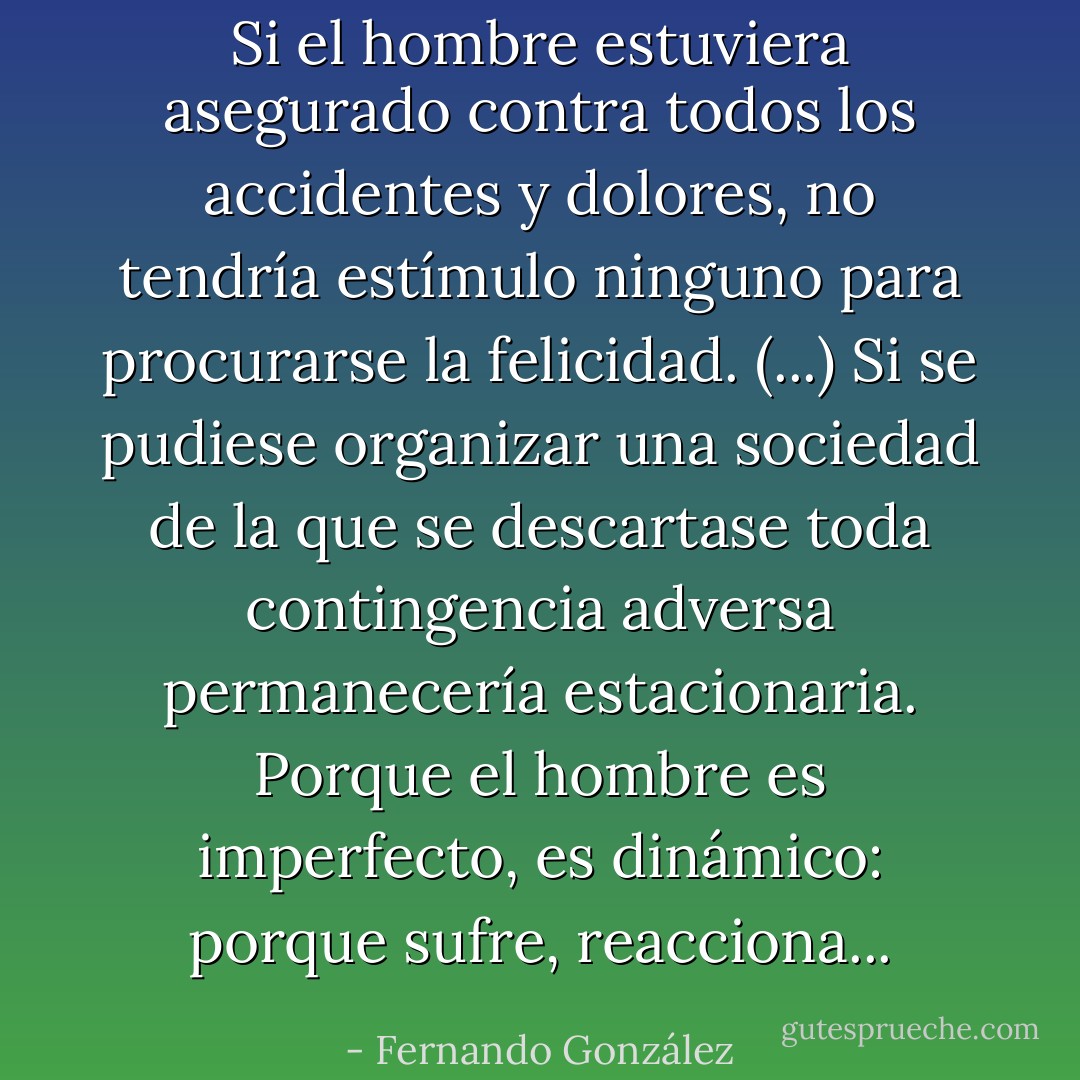 Si el hombre estuviera asegurado contra todos los accidentes y dolores, no tendría estímulo ninguno para procurarse la felicidad. (...) Si se pudiese organizar una sociedad de la que se descartase toda contingencia adversa permanecería estacionaria. Porque el hombre es imperfecto, es dinámico: porque sufre, reacciona... - Fernando González