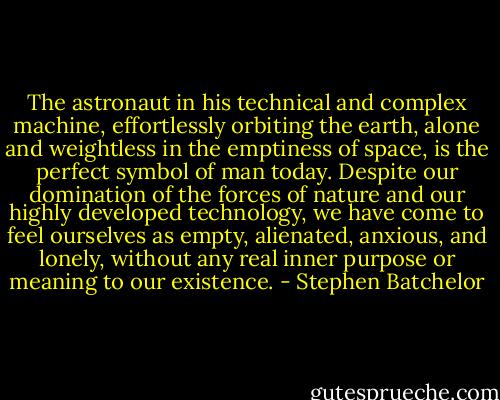 The astronaut in his technical and complex machine, effortlessly orbiting the earth, alone and weightless in the emptiness of space, is the perfect symbol of man today. Despite our domination of the forces of nature and our highly developed technology, we have come to feel ourselves as empty, alienated, anxious, and lonely, without any real inner purpose or meaning to our existence. - Stephen Batchelor