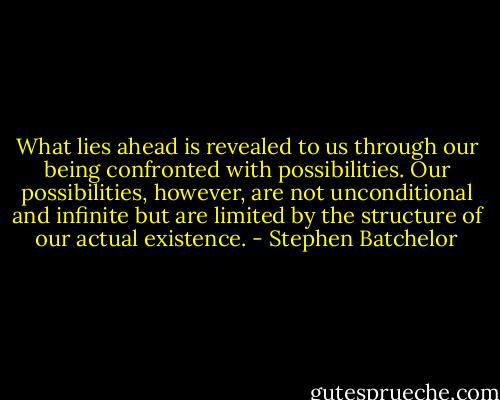 What lies ahead is revealed to us through our being confronted with possibilities. Our possibilities, however, are not unconditional and infinite but are limited by the structure of our actual existence. - Stephen Batchelor