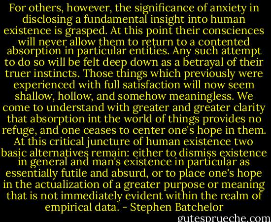For others, however, the significance of anxiety in disclosing a fundamental insight into human existence is grasped. At this point their consciences will never allow them to return to a contented absorption in particular entities. Any such attempt to do so will be felt deep down as a betrayal of their truer instincts. Those things which previously were experienced with full satisfaction will now seem shallow, hollow, and somehow meaningless. We come to understand with greater and greater clarity that absorption int the world of things provides no refuge, and one ceases to center one's hope in them. At this critical juncture of human existence two basic alternatives remain: either to dismiss existence in general and man's existence in particular as essentially futile and absurd, or to place one's hope in the actualization of a greater purpose or meaning that is not immediately evident within the realm of empirical data. - Stephen Batchelor