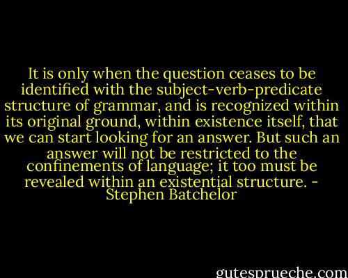 It is only when the question ceases to be identified with the subject-verb-predicate structure of grammar, and is recognized within its original ground, within existence itself, that we can start looking for an answer. But such an answer will not be restricted to the confinements of language; it too must be revealed within an existential structure. - Stephen Batchelor