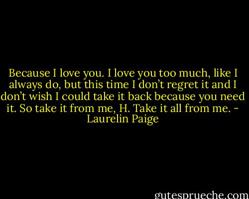 Because I love you. I love you too much, like I always do, but this time I don’t regret it and I don’t wish I could take it back because you need it. So take it from me, H. Take it all from me. - Laurelin Paige