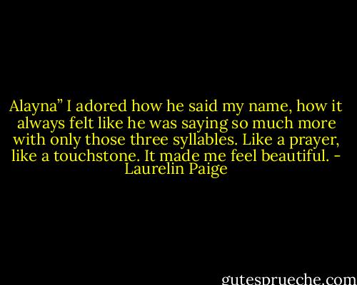Alayna” I adored how he said my name, how it always felt like he was saying so much more with only those three syllables. Like a prayer, like a touchstone. It made me feel beautiful. - Laurelin Paige