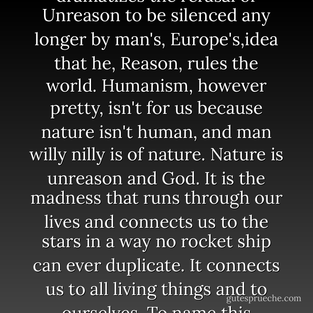 It was out of this river that the assassin's bullet came, regardless of who pulled the trigger or why. We accept, with the authorities, the guilt of the lonely psychopath because it tells a truth if not a fact. It dramatizes the refusal of Unreason to be silenced any longer by man's, Europe's,idea that he, Reason, rules the world. Humanism, however pretty, isn't for us because nature isn't human, and man willy nilly is of nature. Nature is unreason and God. It is the madness that runs through our lives and connects us to the stars in a way no rocket ship can ever duplicate. It connects us to all living things and to ourselves. To name this madness Holy doesn't promise peace or prosperity; it promises only a reason for being, a reinvestment of life into the dead matter of which the universe is now composed. - Alfred Chester