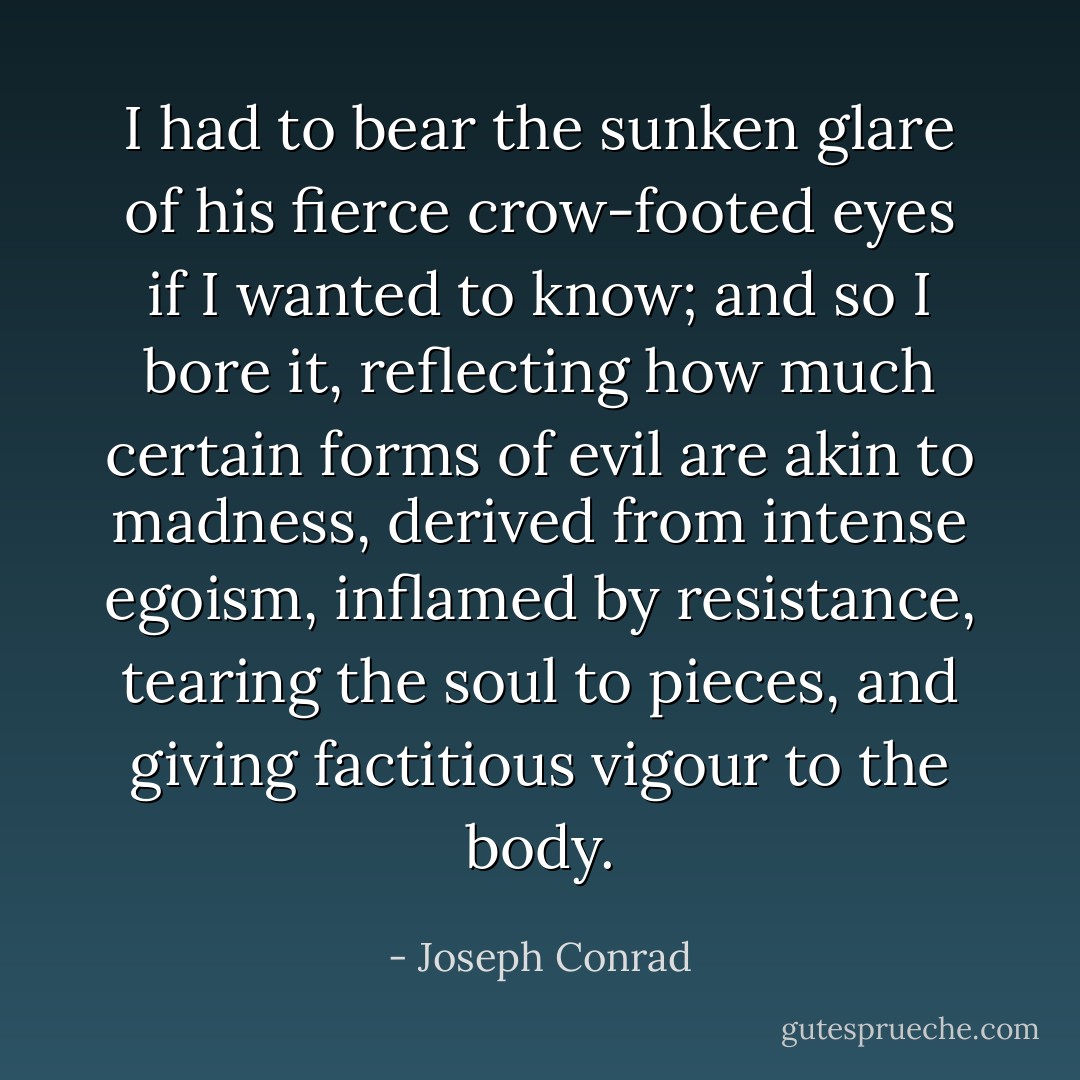I had to bear the sunken glare of his fierce crow-footed eyes if I wanted to know; and so I bore it, reflecting how much certain forms of evil are akin to madness, derived from intense egoism, inflamed by resistance, tearing the soul to pieces, and giving factitious vigour to the body. - Joseph Conrad